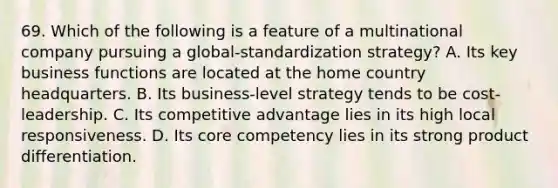 69. Which of the following is a feature of a multinational company pursuing a global-standardization strategy? A. Its key business functions are located at the home country headquarters. B. Its business-level strategy tends to be cost-leadership. C. Its competitive advantage lies in its high local responsiveness. D. Its core competency lies in its strong product differentiation.