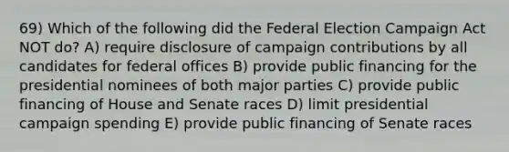 69) Which of the following did the Federal Election Campaign Act NOT do? A) require disclosure of campaign contributions by all candidates for federal offices B) provide public financing for the presidential nominees of both major parties C) provide public financing of House and Senate races D) limit presidential campaign spending E) provide public financing of Senate races