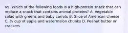 69. Which of the following foods is a high-protein snack that can replace a snack that contains animal proteins? A. Vegetable salad with greens and baby carrots B. Slice of American cheese C. ½ cup of apple and watermelon chunks D. Peanut butter on crackers