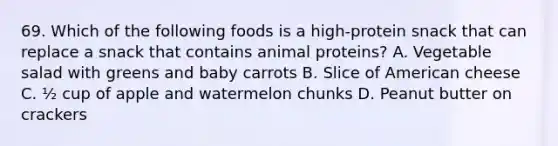 69. Which of the following foods is a high-protein snack that can replace a snack that contains animal proteins? A. Vegetable salad with greens and baby carrots B. Slice of American cheese C. ½ cup of apple and watermelon chunks D. Peanut butter on crackers