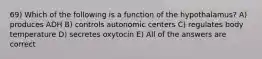 69) Which of the following is a function of the hypothalamus? A) produces ADH B) controls autonomic centers C) regulates body temperature D) secretes oxytocin E) All of the answers are correct