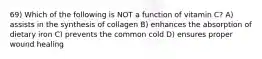 69) Which of the following is NOT a function of vitamin C? A) assists in the synthesis of collagen B) enhances the absorption of dietary iron C) prevents the common cold D) ensures proper wound healing