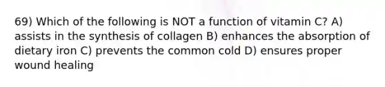 69) Which of the following is NOT a function of vitamin C? A) assists in the synthesis of collagen B) enhances the absorption of dietary iron C) prevents the common cold D) ensures proper wound healing