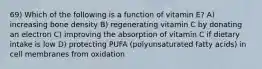 69) Which of the following is a function of vitamin E? A) increasing bone density B) regenerating vitamin C by donating an electron C) improving the absorption of vitamin C if dietary intake is low D) protecting PUFA (polyunsaturated fatty acids) in cell membranes from oxidation