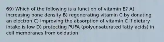 69) Which of the following is a function of vitamin E? A) increasing bone density B) regenerating vitamin C by donating an electron C) improving the absorption of vitamin C if dietary intake is low D) protecting PUFA (polyunsaturated fatty acids) in cell membranes from oxidation