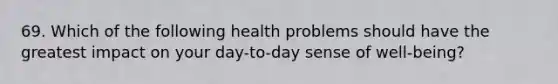 69. Which of the following health problems should have the greatest impact on your day-to-day sense of well-being?