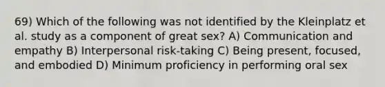 69) Which of the following was not identified by the Kleinplatz et al. study as a component of great sex? A) Communication and empathy B) Interpersonal risk-taking C) Being present, focused, and embodied D) Minimum proficiency in performing oral sex