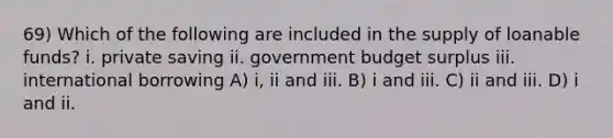 69) Which of the following are included in the supply of loanable funds? i. private saving ii. government budget surplus iii. international borrowing A) i, ii and iii. B) i and iii. C) ii and iii. D) i and ii.