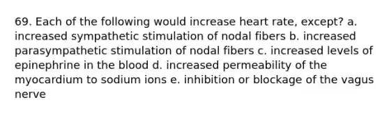 69. Each of the following would increase heart rate, except? a. increased sympathetic stimulation of nodal fibers b. increased parasympathetic stimulation of nodal fibers c. increased levels of epinephrine in the blood d. increased permeability of the myocardium to sodium ions e. inhibition or blockage of the vagus nerve