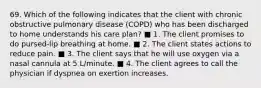 69. Which of the following indicates that the client with chronic obstructive pulmonary disease (COPD) who has been discharged to home understands his care plan? ■ 1. The client promises to do pursed-lip breathing at home. ■ 2. The client states actions to reduce pain. ■ 3. The client says that he will use oxygen via a nasal cannula at 5 L/minute. ■ 4. The client agrees to call the physician if dyspnea on exertion increases.