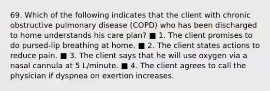 69. Which of the following indicates that the client with chronic obstructive pulmonary disease (COPD) who has been discharged to home understands his care plan? ■ 1. The client promises to do pursed-lip breathing at home. ■ 2. The client states actions to reduce pain. ■ 3. The client says that he will use oxygen via a nasal cannula at 5 L/minute. ■ 4. The client agrees to call the physician if dyspnea on exertion increases.