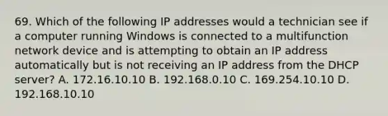 69. Which of the following IP addresses would a technician see if a computer running Windows is connected to a multifunction network device and is attempting to obtain an IP address automatically but is not receiving an IP address from the DHCP server? A. 172.16.10.10 B. 192.168.0.10 C. 169.254.10.10 D. 192.168.10.10