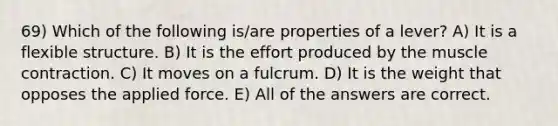 69) Which of the following is/are properties of a lever? A) It is a flexible structure. B) It is the effort produced by the muscle contraction. C) It moves on a fulcrum. D) It is the weight that opposes the applied force. E) All of the answers are correct.