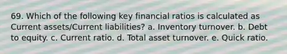 69. Which of the following key financial ratios is calculated as Current assets/Current liabilities? a. Inventory turnover. b. Debt to equity. c. Current ratio. d. Total asset turnover. e. Quick ratio.