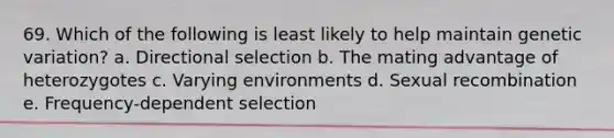 69. Which of the following is least likely to help maintain genetic variation? a. Directional selection b. The mating advantage of heterozygotes c. Varying environments d. Sexual recombination e. Frequency-dependent selection