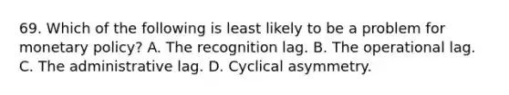 69. Which of the following is least likely to be a problem for monetary policy? A. The recognition lag. B. The operational lag. C. The administrative lag. D. Cyclical asymmetry.