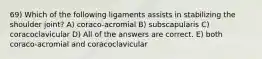 69) Which of the following ligaments assists in stabilizing the shoulder joint? A) coraco-acromial B) subscapularis C) coracoclavicular D) All of the answers are correct. E) both coraco-acromial and coracoclavicular