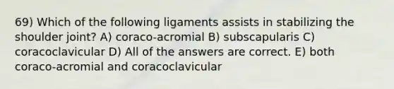 69) Which of the following ligaments assists in stabilizing the shoulder joint? A) coraco-acromial B) subscapularis C) coracoclavicular D) All of the answers are correct. E) both coraco-acromial and coracoclavicular