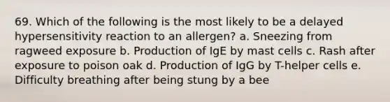 69. Which of the following is the most likely to be a delayed hypersensitivity reaction to an allergen? a. Sneezing from ragweed exposure b. Production of IgE by mast cells c. Rash after exposure to poison oak d. Production of IgG by T-helper cells e. Difficulty breathing after being stung by a bee