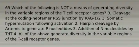 69 Which of the following is NOT a means of generating diversity in the variable regions of the T cell receptor genes? 0. Cleavage at the coding-heptamer RSS junction by RAG-1/2 1. Somatic hypermutation following activation 2. Hairpin cleavage by Artemis to generate P nucleotides 3. Addition of N nucleotides by TdT 4. All of the above generate diversity in the variable regions of the T-cell receptor genes.