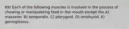 69) Each of the following muscles is involved in the process of chewing or manipulating food in the mouth except the A) masseter. B) temporalis. C) pterygoid. D) omohyoid. E) genioglossus.