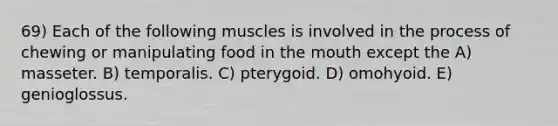 69) Each of the following muscles is involved in the process of chewing or manipulating food in <a href='https://www.questionai.com/knowledge/krBoWYDU6j-the-mouth' class='anchor-knowledge'>the mouth</a> except the A) masseter. B) temporalis. C) pterygoid. D) omohyoid. E) genioglossus.