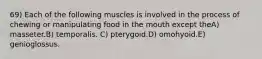 69) Each of the following muscles is involved in the process of chewing or manipulating food in the mouth except theA) masseter.B) temporalis. C) pterygoid.D) omohyoid.E) genioglossus.