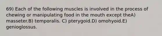 69) Each of the following muscles is involved in the process of chewing or manipulating food in <a href='https://www.questionai.com/knowledge/krBoWYDU6j-the-mouth' class='anchor-knowledge'>the mouth</a> except theA) masseter.B) temporalis. C) pterygoid.D) omohyoid.E) genioglossus.