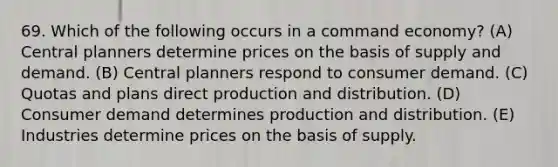 69. Which of the following occurs in a command economy? (A) Central planners determine prices on the basis of supply and demand. (B) Central planners respond to consumer demand. (C) Quotas and plans direct production and distribution. (D) Consumer demand determines production and distribution. (E) Industries determine prices on the basis of supply.