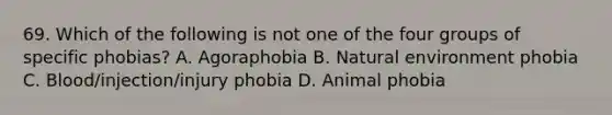 69. Which of the following is not one of the four groups of specific phobias? A. Agoraphobia B. Natural environment phobia C. Blood/injection/injury phobia D. Animal phobia