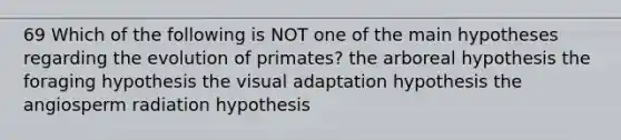 69 Which of the following is NOT one of the main hypotheses regarding the evolution of primates? the arboreal hypothesis the foraging hypothesis the visual adaptation hypothesis the angiosperm radiation hypothesis