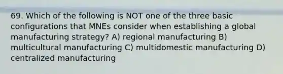 69. Which of the following is NOT one of the three basic configurations that MNEs consider when establishing a global manufacturing strategy? A) regional manufacturing B) multicultural manufacturing C) multidomestic manufacturing D) centralized manufacturing