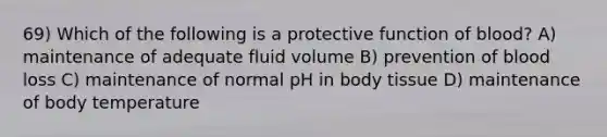 69) Which of the following is a protective function of blood? A) maintenance of adequate fluid volume B) prevention of blood loss C) maintenance of normal pH in body tissue D) maintenance of body temperature