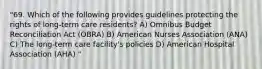 "69. Which of the following provides guidelines protecting the rights of long-term care residents? A) Omnibus Budget Reconciliation Act (OBRA) B) American Nurses Association (ANA) C) The long-term care facility's policies D) American Hospital Association (AHA) "