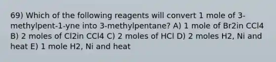 69) Which of the following reagents will convert 1 mole of 3-methylpent-1-yne into 3-methylpentane? A) 1 mole of Br2in CCl4 B) 2 moles of Cl2in CCl4 C) 2 moles of HCl D) 2 moles H2, Ni and heat E) 1 mole H2, Ni and heat