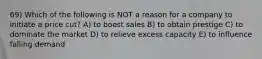 69) Which of the following is NOT a reason for a company to initiate a price cut? A) to boost sales B) to obtain prestige C) to dominate the market D) to relieve excess capacity E) to influence falling demand