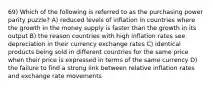 69) Which of the following is referred to as the purchasing power parity puzzle? A) reduced levels of inflation in countries where the growth in the money supply is faster than the growth in its output B) the reason countries with high inflation rates see depreciation in their currency exchange rates C) identical products being sold in different countries for the same price when their price is expressed in terms of the same currency D) the failure to find a strong link between relative inflation rates and exchange rate movements