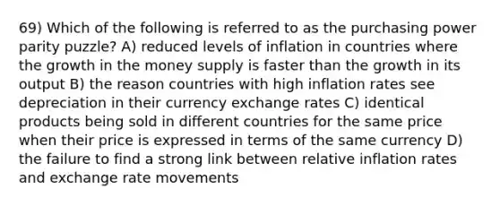 69) Which of the following is referred to as the purchasing power parity puzzle? A) reduced levels of inflation in countries where the growth in the money supply is faster than the growth in its output B) the reason countries with high inflation rates see depreciation in their currency exchange rates C) identical products being sold in different countries for the same price when their price is expressed in terms of the same currency D) the failure to find a strong link between relative inflation rates and exchange rate movements