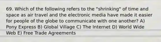 69. Which of the following refers to the "shrinking" of time and space as air travel and the electronic media have made it easier for people of the globe to communicate with one another? A) Pony Express B) Global Village C) The Internet D) World Wide Web E) Free Trade Agreements