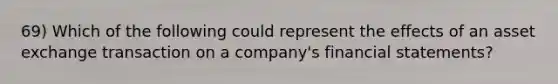 69) Which of the following could represent the effects of an asset exchange transaction on a company's financial statements?