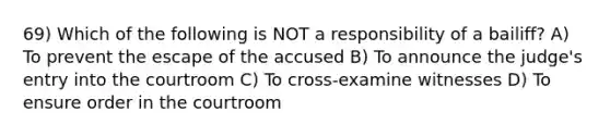 69) Which of the following is NOT a responsibility of a bailiff? A) To prevent the escape of the accused B) To announce the judge's entry into the courtroom C) To cross-examine witnesses D) To ensure order in the courtroom