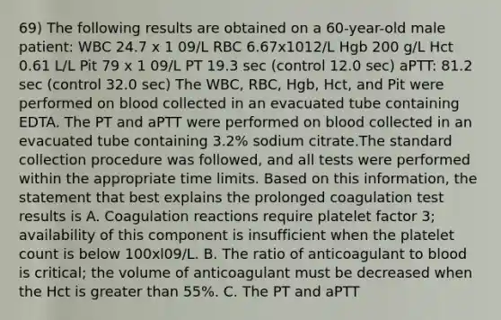 69) The following results are obtained on a 60-year-old male patient: WBC 24.7 x 1 09/L RBC 6.67x1012/L Hgb 200 g/L Hct 0.61 L/L Pit 79 x 1 09/L PT 19.3 sec (control 12.0 sec) aPTT: 81.2 sec (control 32.0 sec) The WBC, RBC, Hgb, Hct, and Pit were performed on blood collected in an evacuated tube containing EDTA. The PT and aPTT were performed on blood collected in an evacuated tube containing 3.2% sodium citrate.The standard collection procedure was followed, and all tests were performed within the appropriate time limits. Based on this information, the statement that best explains the prolonged coagulation test results is A. Coagulation reactions require platelet factor 3; availability of this component is insufficient when the platelet count is below 100xl09/L. B. The ratio of anticoagulant to blood is critical; the volume of anticoagulant must be decreased when the Hct is greater than 55%. C. The PT and aPTT