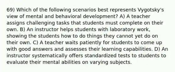 69) Which of the following scenarios best represents Vygotsky's view of mental and behavioral development? A) A teacher assigns challenging tasks that students must complete on their own. B) An instructor helps students with laboratory work, showing the students how to do things they cannot yet do on their own. C) A teacher waits patiently for students to come up with good answers and assesses their learning capabilities. D) An instructor systematically offers standardized tests to students to evaluate their mental abilities on varying subjects.