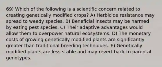 69) Which of the following is a scientific concern related to creating genetically modified crops? A) Herbicide resistance may spread to weedy species. B) Beneficial insects may be harmed by eating pest species. C) Their adaptive advantages would allow them to overpower natural ecosystems. D) The monetary costs of growing genetically modified plants are significantly <a href='https://www.questionai.com/knowledge/ktgHnBD4o3-greater-than' class='anchor-knowledge'>greater than</a> traditional breeding techniques. E) Genetically modified plants are less stable and may revert back to parental genotypes.