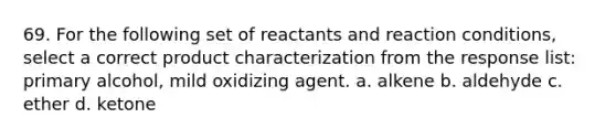 69. For the following set of reactants and reaction conditions, select a correct product characterization from the response list: primary alcohol, mild oxidizing agent. a. alkene b. aldehyde c. ether d. ketone