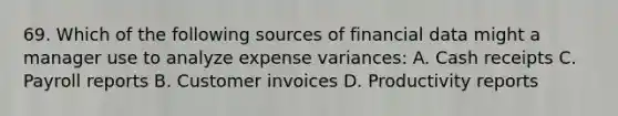 69. Which of the following sources of financial data might a manager use to analyze expense variances: A. Cash receipts C. Payroll reports B. Customer invoices D. Productivity reports