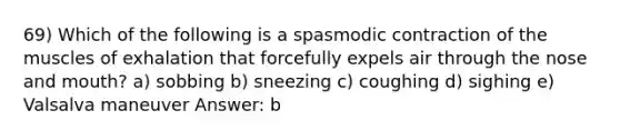 69) Which of the following is a spasmodic contraction of the muscles of exhalation that forcefully expels air through the nose and mouth? a) sobbing b) sneezing c) coughing d) sighing e) Valsalva maneuver Answer: b