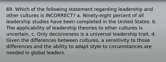 69. Which of the following statement regarding leadership and other cultures is INCORRECT? a. Ninety-eight percent of all leadership studies have been completed in the United States. b. The applicability of leadership theories to other cultures is uncertain. c. Only decisiveness is a universal leadership trait. d. Given the differences between cultures, a sensitivity to those differences and the ability to adapt style to circumstances are needed in global leaders.