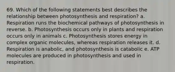 69. Which of the following statements best describes the relationship between photosynthesis and respiration? a. Respiration runs the biochemical pathways of photosynthesis in reverse. b. Photosynthesis occurs only in plants and respiration occurs only in animals c. Photosynthesis stores energy in complex <a href='https://www.questionai.com/knowledge/kjUwUacPFG-organic-molecules' class='anchor-knowledge'>organic molecules</a>, whereas respiration releases it. d. Respiration is anabolic, and photosynthesis is catabolic e. ATP molecules are produced in photosynthesis and used in respiration.