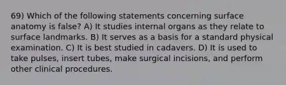 69) Which of the following statements concerning surface anatomy is false? A) It studies internal organs as they relate to surface landmarks. B) It serves as a basis for a standard physical examination. C) It is best studied in cadavers. D) It is used to take pulses, insert tubes, make surgical incisions, and perform other clinical procedures.